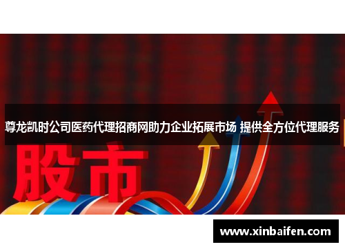 尊龙凯时公司医药代理招商网助力企业拓展市场 提供全方位代理服务