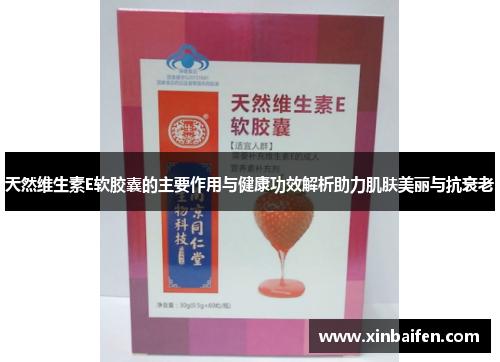 天然维生素E软胶囊的主要作用与健康功效解析助力肌肤美丽与抗衰老